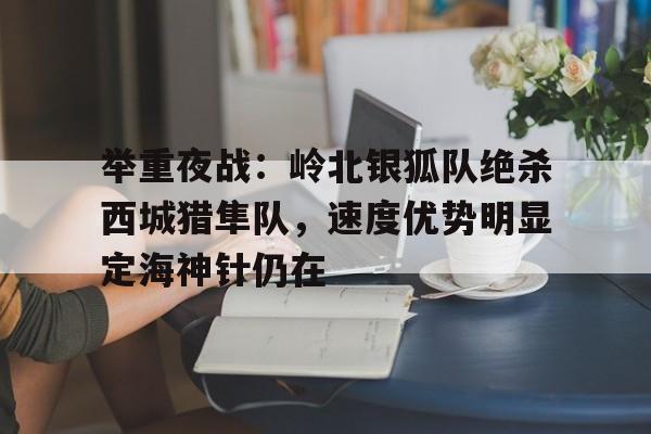 爱游戏平台举重夜战：岭北银狐队绝杀西城猎隼队，速度优势明显定海神针仍在的简单介绍